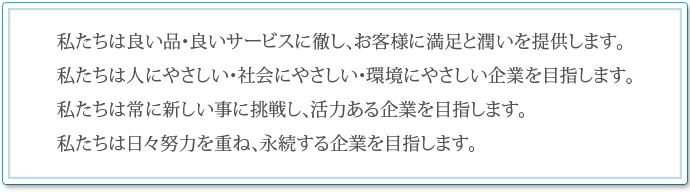 私たちは良い品・良サービスに徹し、お客様に満足と潤いを提供します。 私たちは人にやさしい・社会にやさしい・環境にやさしい企業を目指します。 私たちは常に新しい事に挑戦し、活力ある企業を目指します。私たちは日々努力を重ね、永続する企業を目指します。