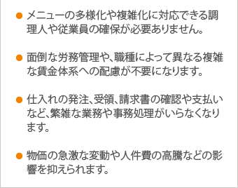 ●メニューの多様化や複雑化に対応できる調理人や従業員の確保が必要ありません。 ●面倒な労務管理や、職種によって異なる複雑な賃金体系への配慮が不要になります。 ●仕入れの発注、受領、請求書の確認や支払いなど、繁雑な業務や事務処理がいらなくなります。 ●物価の急激な変動や人件費の高騰などの影響を抑えられます。